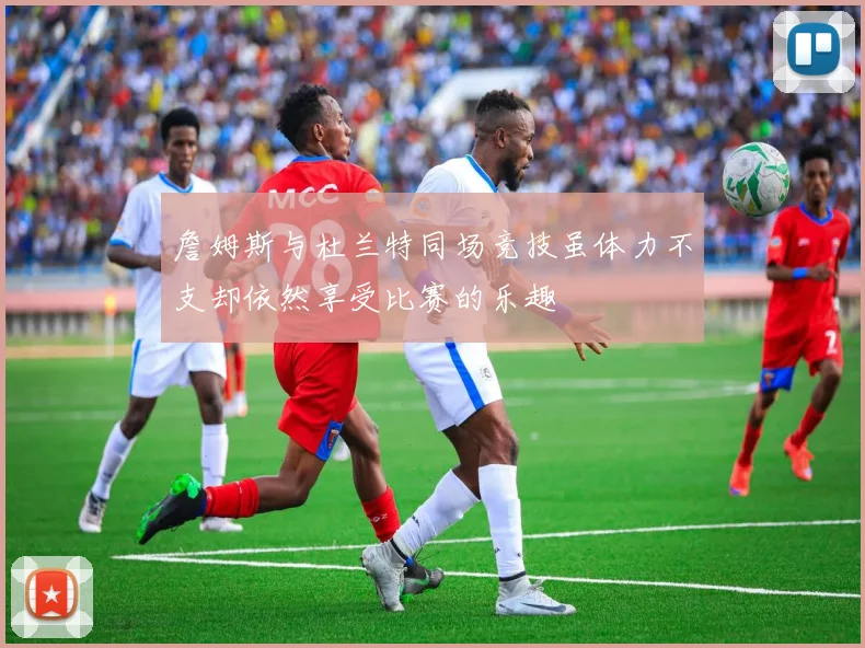 詹姆斯与杜兰特同场竞技虽体力不支却依然享受比赛的乐趣