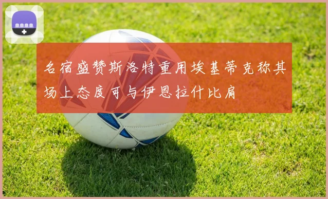 名宿盛赞斯洛特重用埃基蒂克称其场上态度可与伊恩拉什比肩