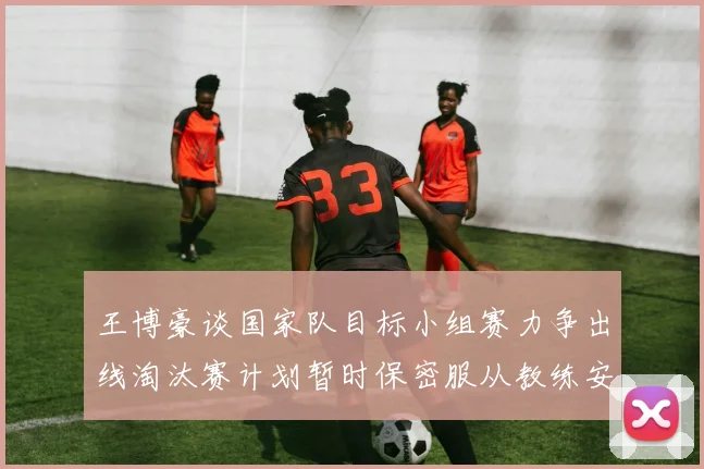 王博豪谈国家队目标小组赛力争出线淘汰赛计划暂时保密服从教练安排
