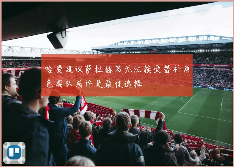 哈曼建议萨拉赫若无法接受替补角色离队或许是最佳选择