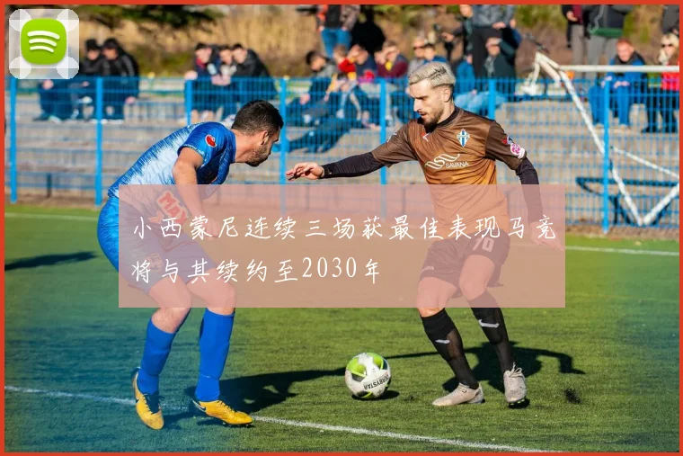 小西蒙尼连续三场获最佳表现马竞将与其续约至2030年