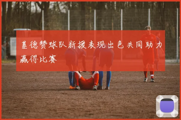 基德赞球队新援表现出色共同助力赢得比赛