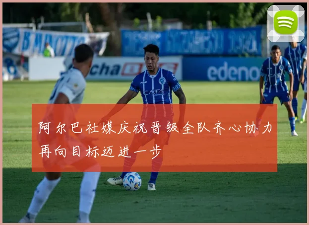 阿尔巴社媒庆祝晋级全队齐心协力再向目标迈进一步