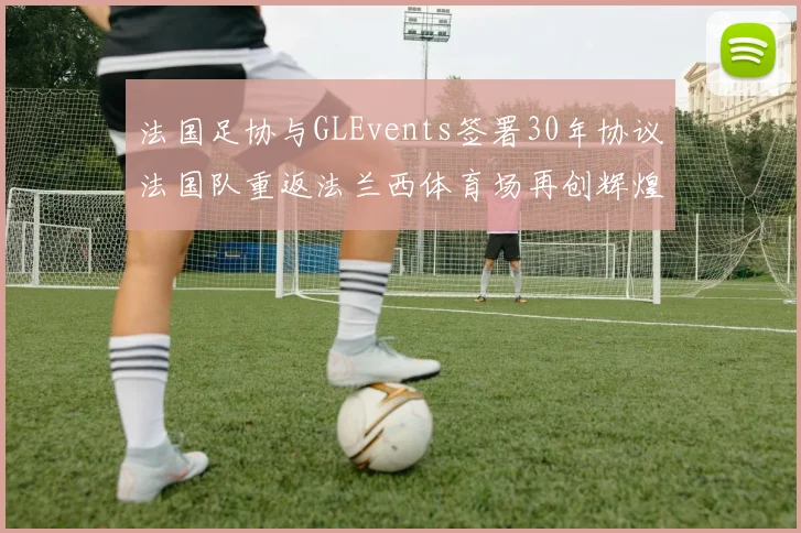 法国足协与GLEvents签署30年协议法国队重返法兰西体育场再创辉煌