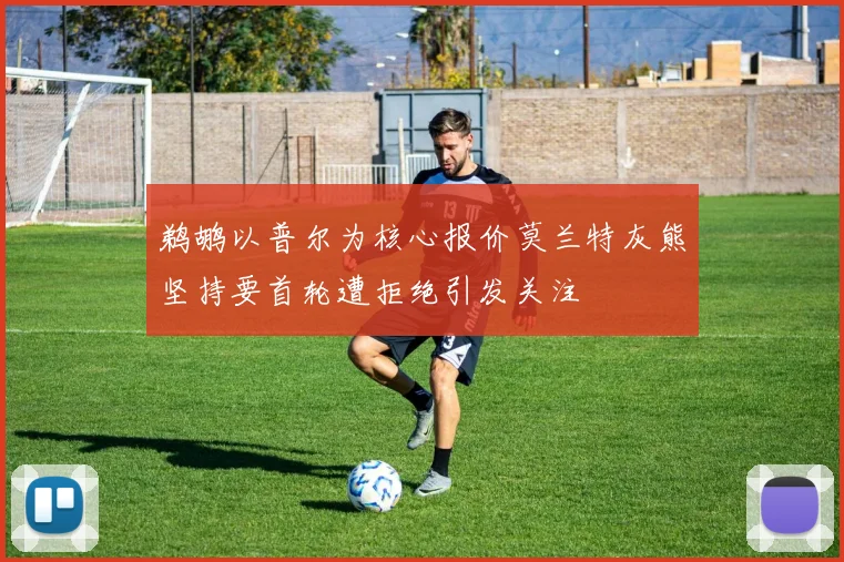 鹈鹕以普尔为核心报价莫兰特灰熊坚持要首轮遭拒绝引发关注