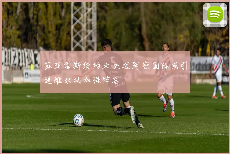 苏亚雷斯续约未决迈阿密国际或引进维尔纳加强阵容