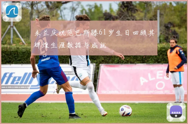 米兰庆祝范巴斯滕61岁生日回顾其辉煌生涯数据与成就