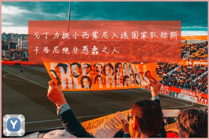 戈丁力挺小西蒙尼入选国家队称斯卡洛尼绝非愚蠢之人