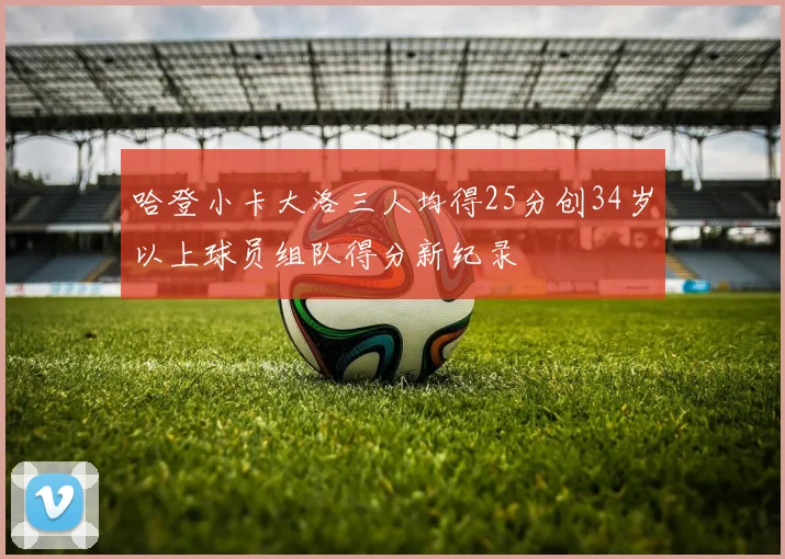 哈登小卡大洛三人均得25分创34岁以上球员组队得分新纪录