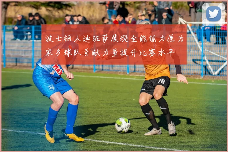 波士顿人迪班萨展现全能能力愿为家乡球队贡献力量提升比赛水平