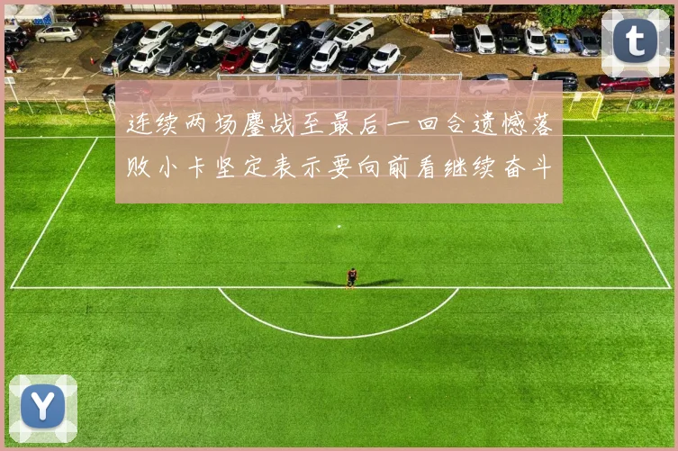 连续两场鏖战至最后一回合遗憾落败小卡坚定表示要向前看继续奋斗