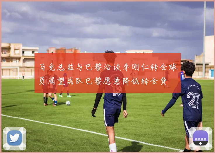 马竞总监与巴黎洽谈李刚仁转会球员渴望离队巴黎愿意降低转会费