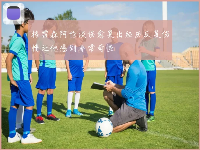 格雷森阿伦谈伤愈复出经历反复伤情让他感到非常奇怪