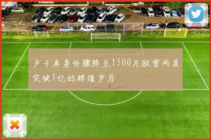 卢卡库身价骤降至1500万欧曾两度突破1亿的辉煌岁月