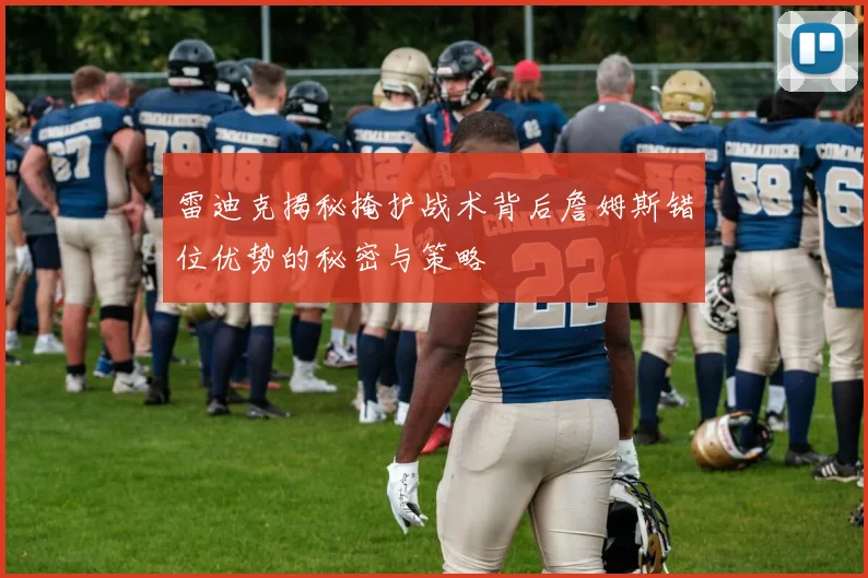 雷迪克揭秘掩护战术背后詹姆斯错位优势的秘密与策略