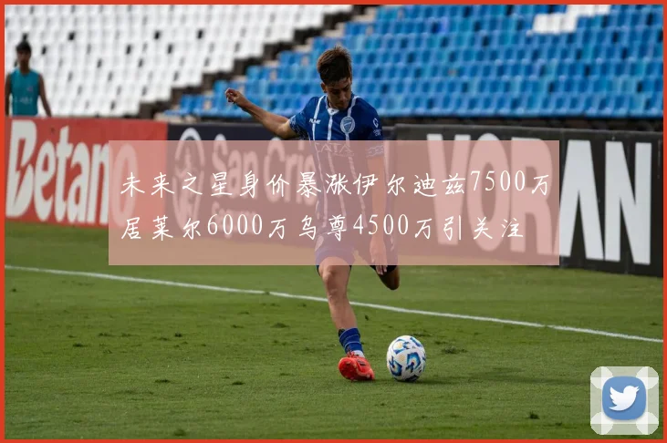 未来之星身价暴涨伊尔迪兹7500万居莱尔6000万乌尊4500万引关注