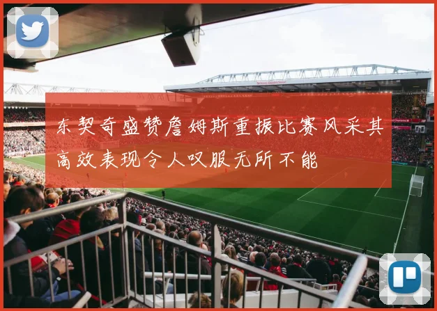 东契奇盛赞詹姆斯重振比赛风采其高效表现令人叹服无所不能