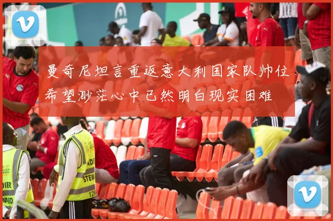 曼奇尼坦言重返意大利国家队帅位希望渺茫心中已然明白现实困难