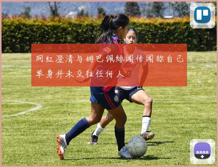 网红澄清与姆巴佩绯闻传闻称自己单身并未交往任何人