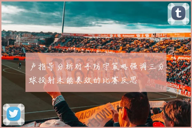 卢指导分析对手防守策略强调三分球投射未能奏效的比赛反思