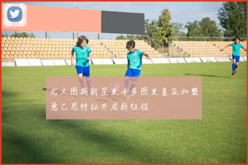 尤文图斯新星里卡多图里基亚加盟意乙恩特拉开启新征程