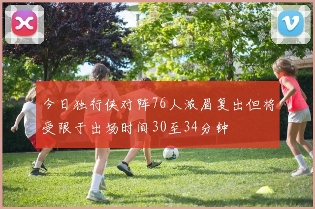今日独行侠对阵76人浓眉复出但将受限于出场时间30至34分钟