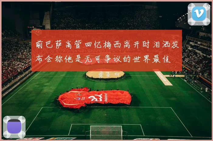 前巴萨高管回忆梅西离开时泪洒发布会称他是无可争议的世界最佳