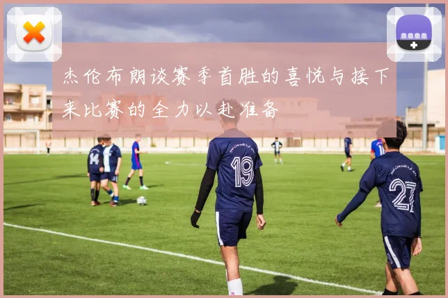 杰伦布朗谈赛季首胜的喜悦与接下来比赛的全力以赴准备