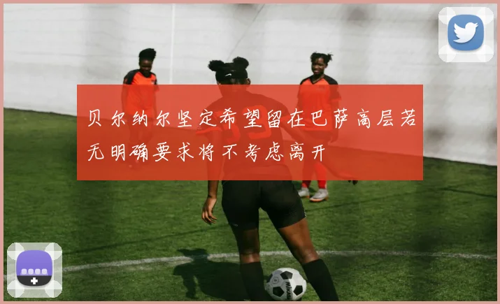 贝尔纳尔坚定希望留在巴萨高层若无明确要求将不考虑离开