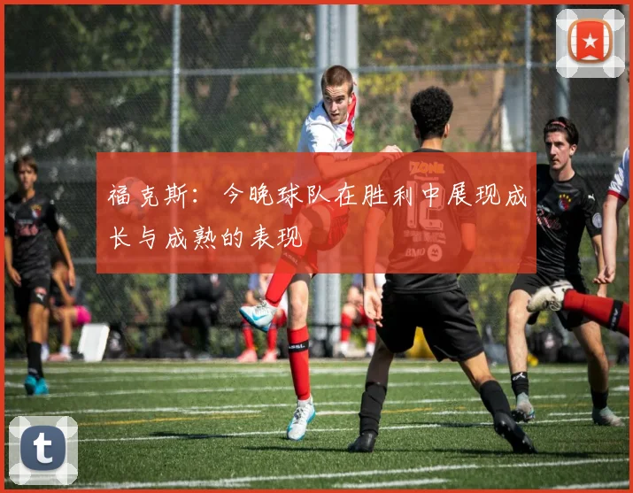 福克斯：今晚球队在胜利中展现成长与成熟的表现