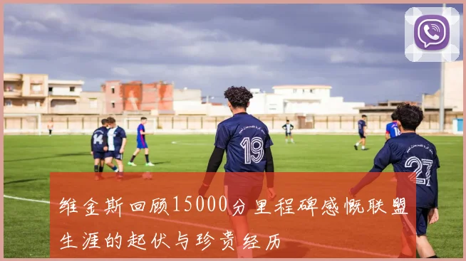 维金斯回顾15000分里程碑感慨联盟生涯的起伏与珍贵经历