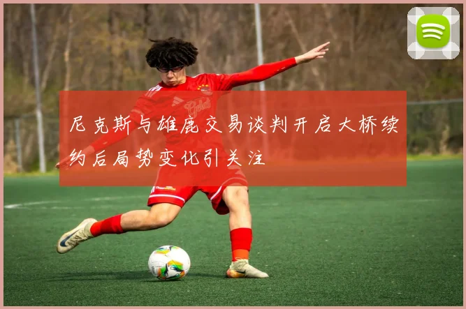尼克斯与雄鹿交易谈判开启大桥续约后局势变化引关注