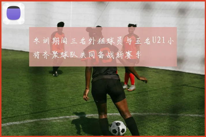 冬训期间三名外租球员与五名U21小将齐聚球队共同备战新赛季