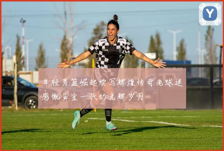 年轻男篮崛起续写辉煌传奇老球迷感慨黄金一代的光辉岁月