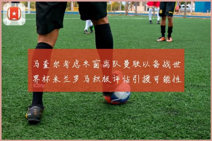 马奎尔考虑冬窗离队曼联以备战世界杯米兰罗马积极评估引援可能性